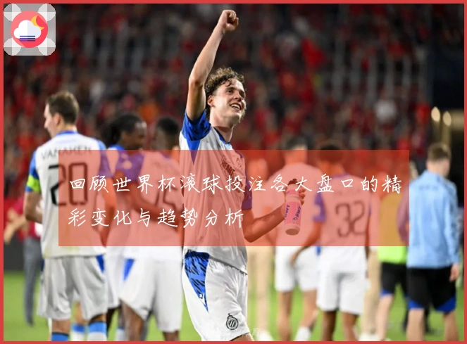 回顾世界杯滚球投注各大盘口的精彩变化与趋势分析